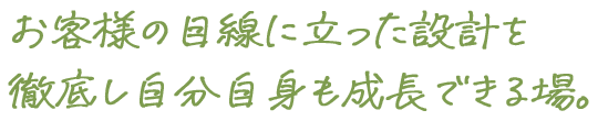 お客様の目線に立った設計を徹底し自分自身も成長できる場。