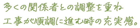 多くの関係者との調整を重ね工事が順調に進む時の充実感。